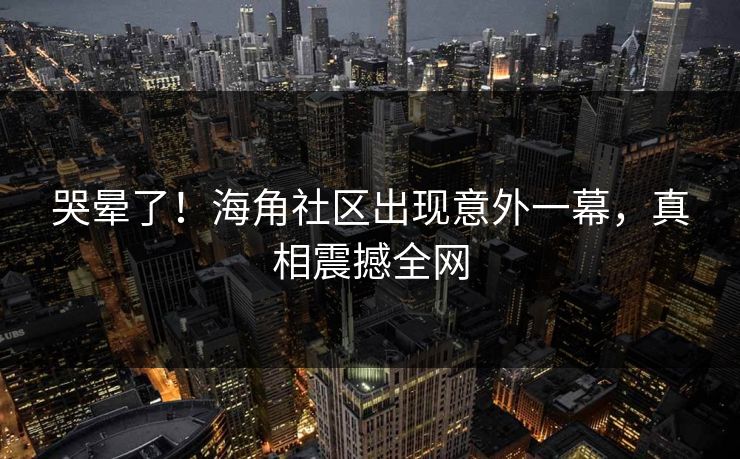 哭晕了！海角社区出现意外一幕，真相震撼全网