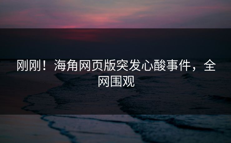 刚刚！海角网页版突发心酸事件，全网围观