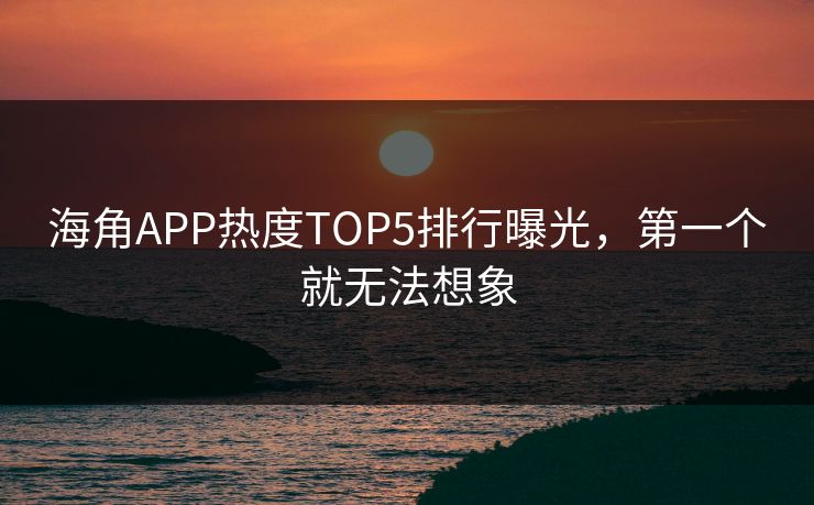 海角APP热度TOP5排行曝光，第一个就无法想象
