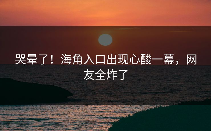 哭晕了！海角入口出现心酸一幕，网友全炸了