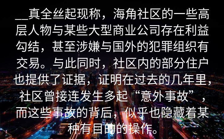 __真全丝起现称，海角社区的一些高层人物与某些大型商业公司存在利益勾结，甚至涉嫌与国外的犯罪组织有交易。与此同时，社区内的部分住户也提供了证据，证明在过去的几年里，社区曾接连发生多起“意外事故”，而这些事故的背后，似乎也隐藏着某种有目的的操作。