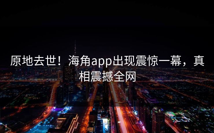 原地去世！海角app出现震惊一幕，真相震撼全网