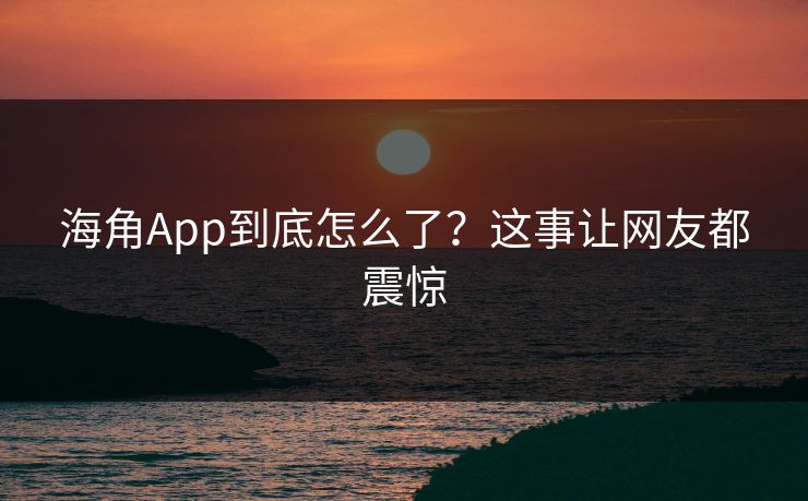 海角App到底怎么了？这事让网友都震惊