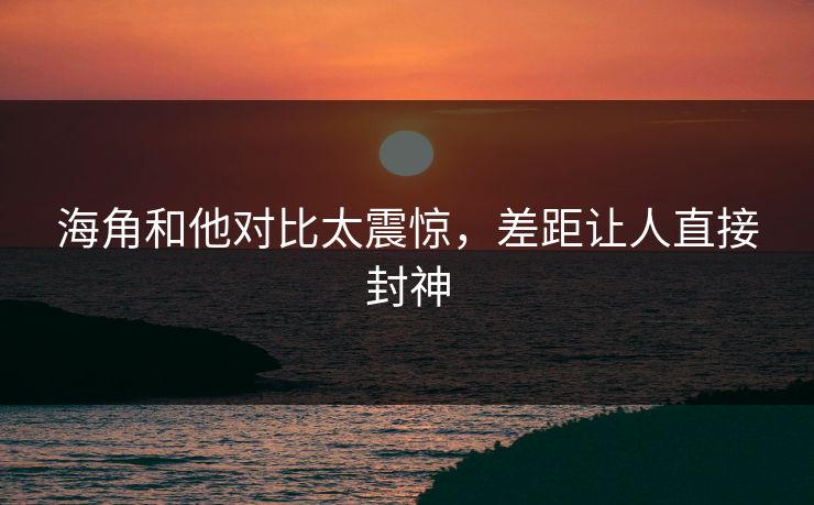 海角和他对比太震惊，差距让人直接封神