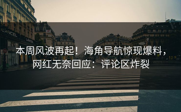 本周风波再起！海角导航惊现爆料，网红无奈回应：评论区炸裂