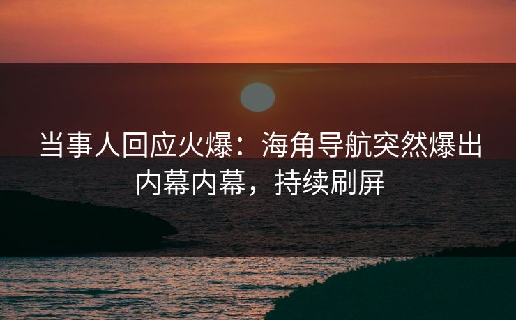 当事人回应火爆：海角导航突然爆出内幕内幕，持续刷屏