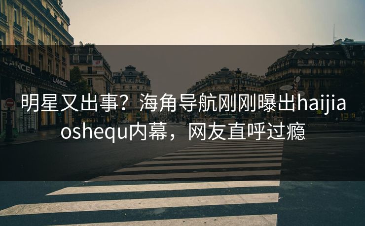 明星又出事？海角导航刚刚曝出haijiaoshequ内幕，网友直呼过瘾