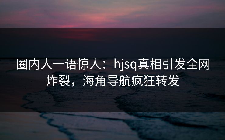 圈内人一语惊人：hjsq真相引发全网炸裂，海角导航疯狂转发