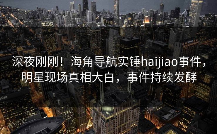 深夜刚刚！海角导航实锤haijiao事件，明星现场真相大白，事件持续发酵