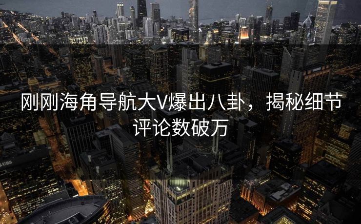 刚刚海角导航大V爆出八卦，揭秘细节评论数破万