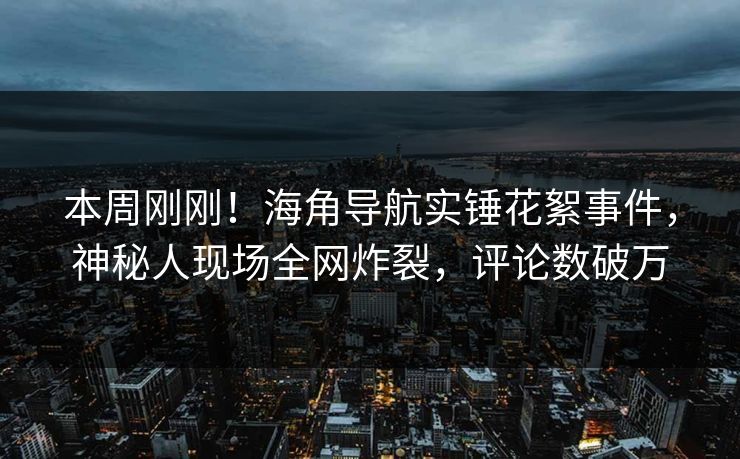 本周刚刚！海角导航实锤花絮事件，神秘人现场全网炸裂，评论数破万