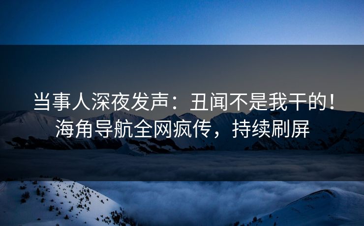 当事人深夜发声：丑闻不是我干的！海角导航全网疯传，持续刷屏