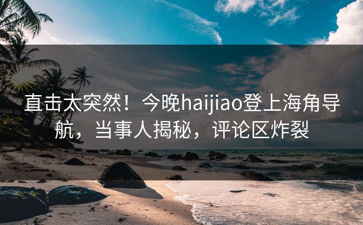 直击太突然！今晚haijiao登上海角导航，当事人揭秘，评论区炸裂