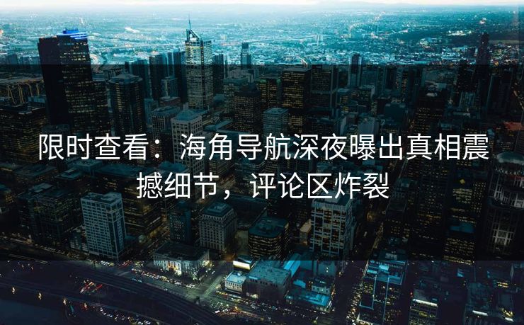 限时查看：海角导航深夜曝出真相震撼细节，评论区炸裂