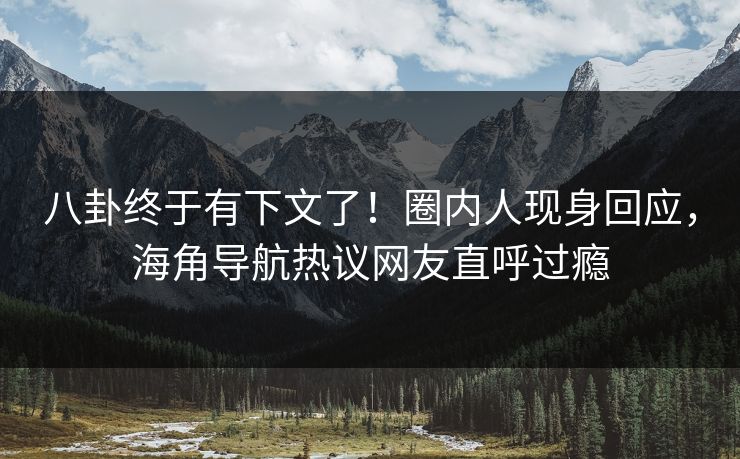 八卦终于有下文了！圈内人现身回应，海角导航热议网友直呼过瘾