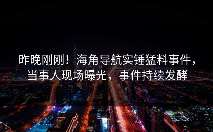昨晚刚刚！海角导航实锤猛料事件，当事人现场曝光，事件持续发酵