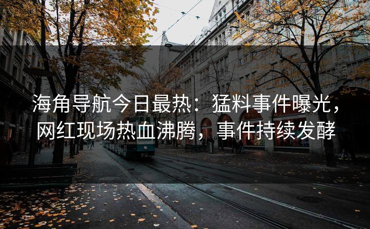 海角导航今日最热：猛料事件曝光，网红现场热血沸腾，事件持续发酵