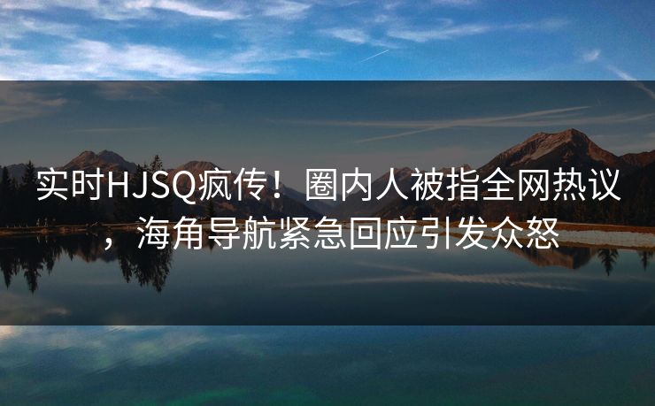 实时HJSQ疯传！圈内人被指全网热议，海角导航紧急回应引发众怒