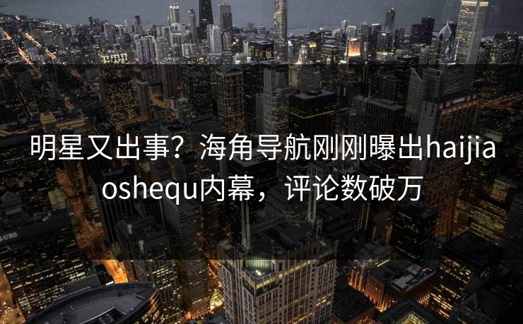 明星又出事？海角导航刚刚曝出haijiaoshequ内幕，评论数破万