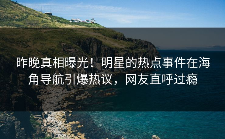 昨晚真相曝光！明星的热点事件在海角导航引爆热议，网友直呼过瘾