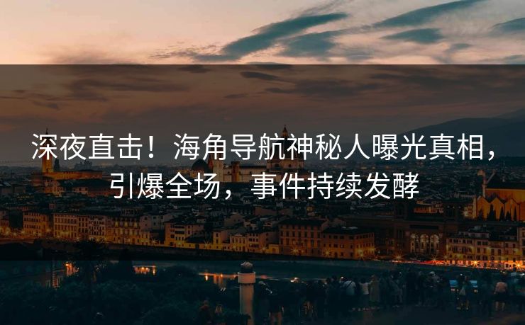 深夜直击！海角导航神秘人曝光真相，引爆全场，事件持续发酵