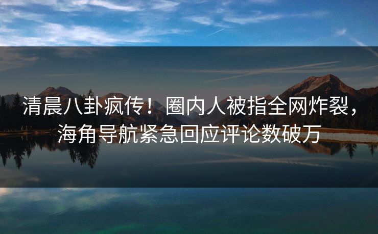 清晨八卦疯传！圈内人被指全网炸裂，海角导航紧急回应评论数破万