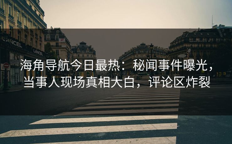 海角导航今日最热：秘闻事件曝光，当事人现场真相大白，评论区炸裂