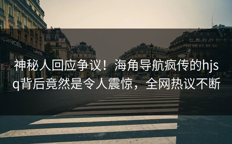 神秘人回应争议！海角导航疯传的hjsq背后竟然是令人震惊，全网热议不断