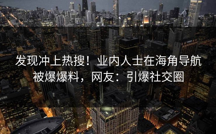 发现冲上热搜！业内人士在海角导航被爆爆料，网友：引爆社交圈