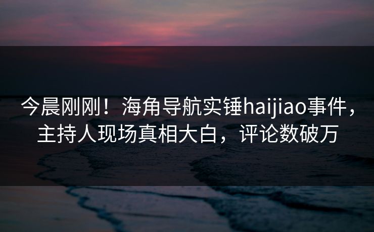 今晨刚刚！海角导航实锤haijiao事件，主持人现场真相大白，评论数破万