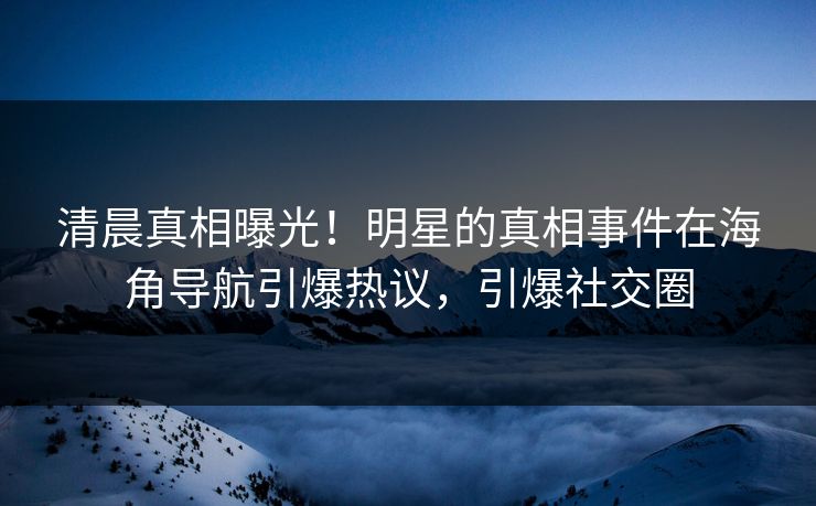 清晨真相曝光！明星的真相事件在海角导航引爆热议，引爆社交圈