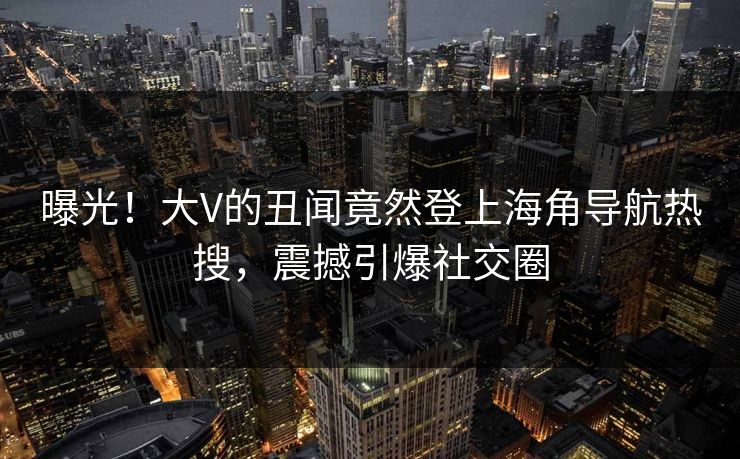 曝光！大V的丑闻竟然登上海角导航热搜，震撼引爆社交圈