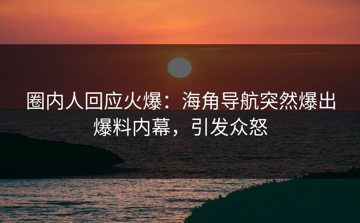 圈内人回应火爆：海角导航突然爆出爆料内幕，引发众怒