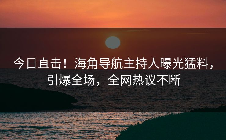 今日直击！海角导航主持人曝光猛料，引爆全场，全网热议不断