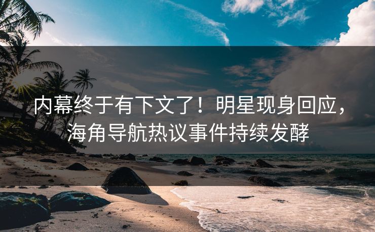 内幕终于有下文了！明星现身回应，海角导航热议事件持续发酵
