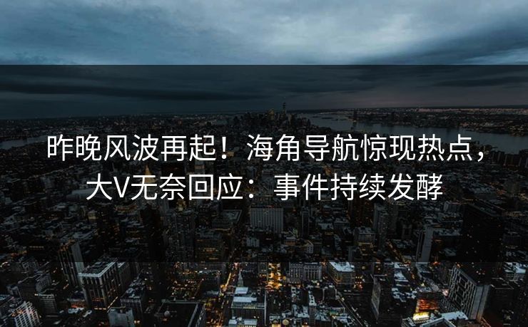 昨晚风波再起！海角导航惊现热点，大V无奈回应：事件持续发酵