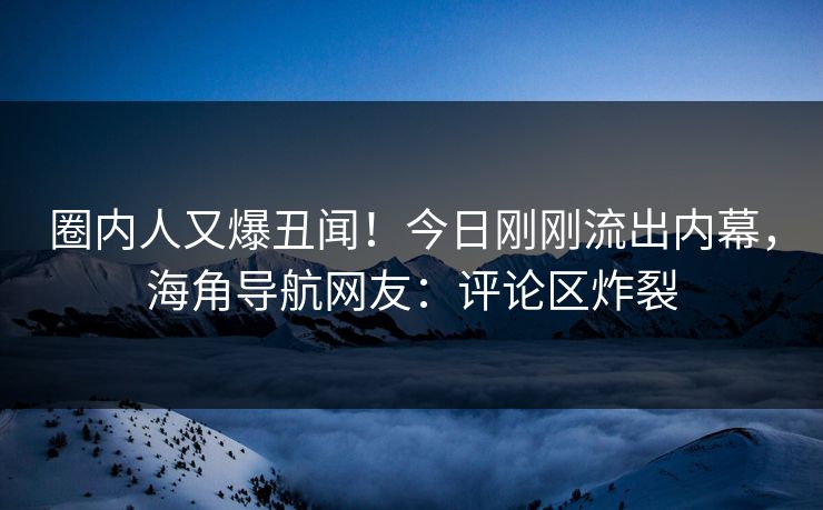 圈内人又爆丑闻！今日刚刚流出内幕，海角导航网友：评论区炸裂