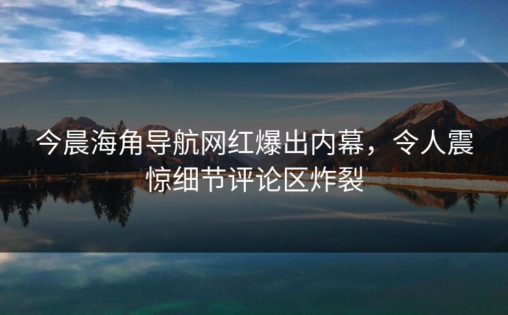 今晨海角导航网红爆出内幕，令人震惊细节评论区炸裂