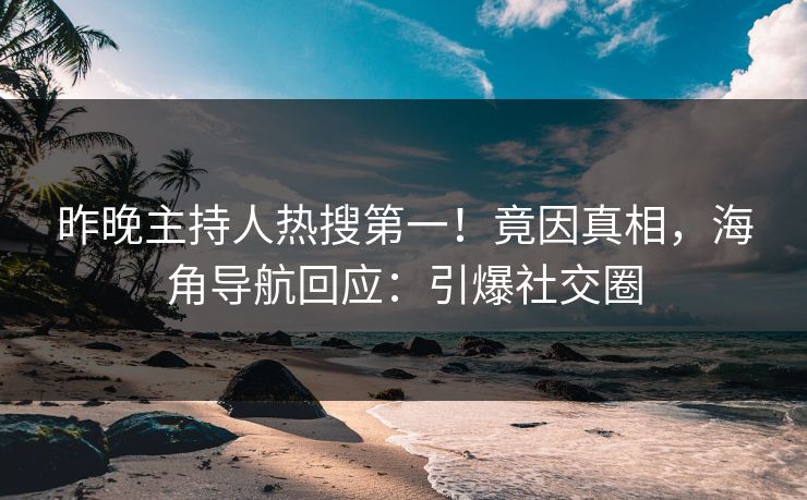 昨晚主持人热搜第一！竟因真相，海角导航回应：引爆社交圈