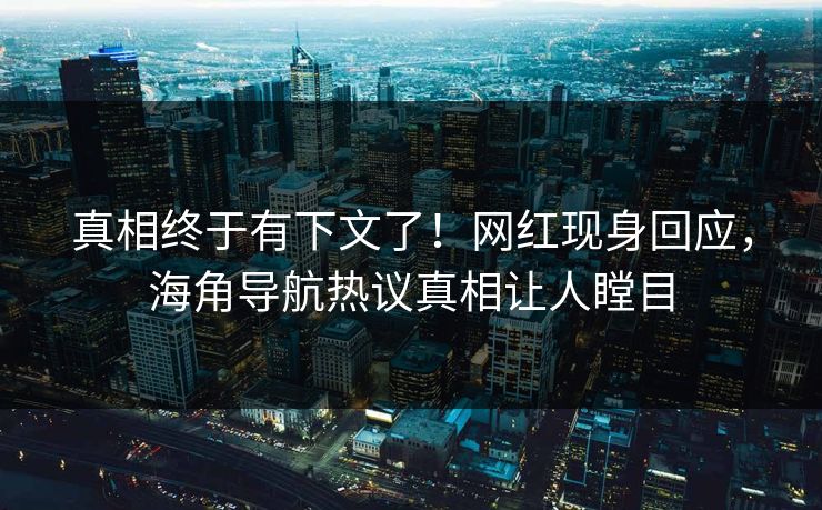 真相终于有下文了！网红现身回应，海角导航热议真相让人瞠目