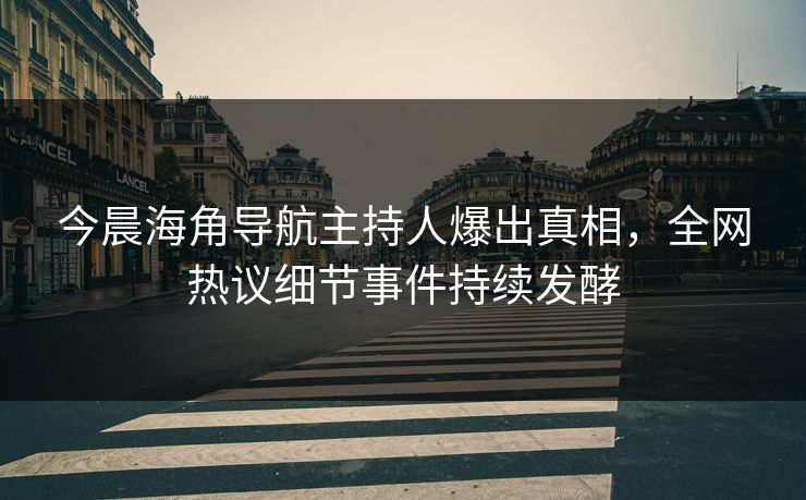 今晨海角导航主持人爆出真相，全网热议细节事件持续发酵