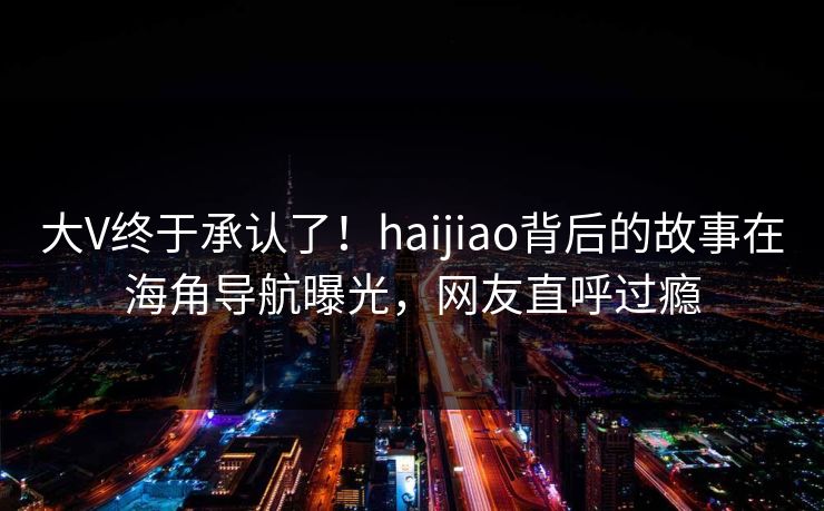 大V终于承认了！haijiao背后的故事在海角导航曝光，网友直呼过瘾