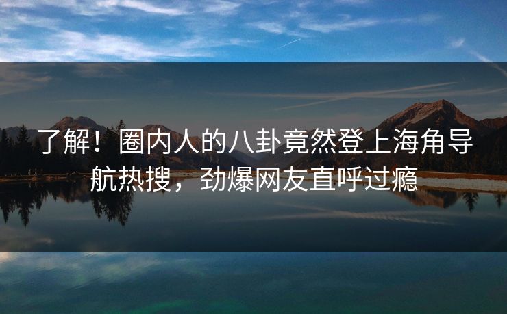 了解！圈内人的八卦竟然登上海角导航热搜，劲爆网友直呼过瘾