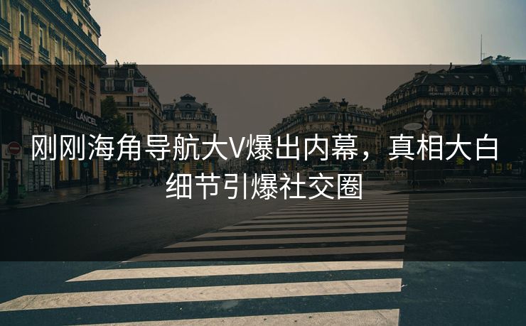 刚刚海角导航大V爆出内幕，真相大白细节引爆社交圈