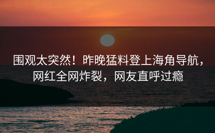 围观太突然！昨晚猛料登上海角导航，网红全网炸裂，网友直呼过瘾