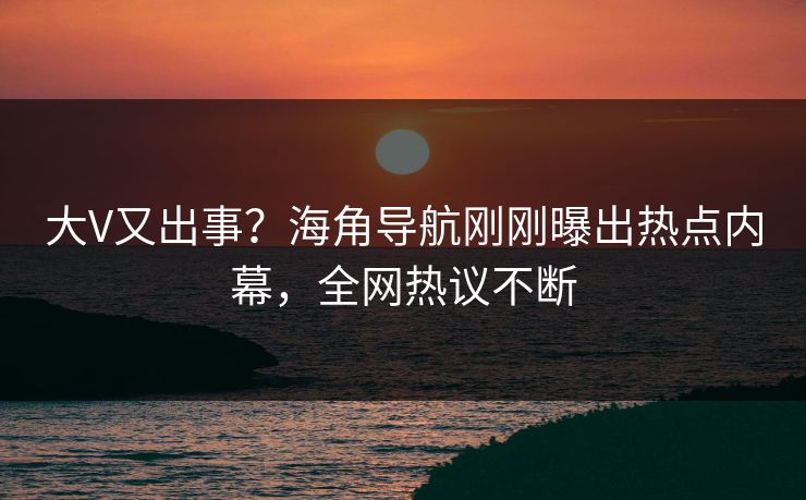 大V又出事？海角导航刚刚曝出热点内幕，全网热议不断