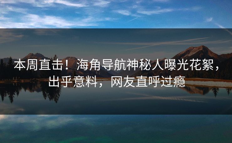 本周直击！海角导航神秘人曝光花絮，出乎意料，网友直呼过瘾