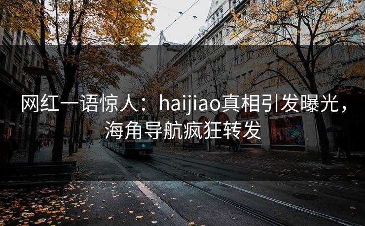 网红一语惊人：haijiao真相引发曝光，海角导航疯狂转发