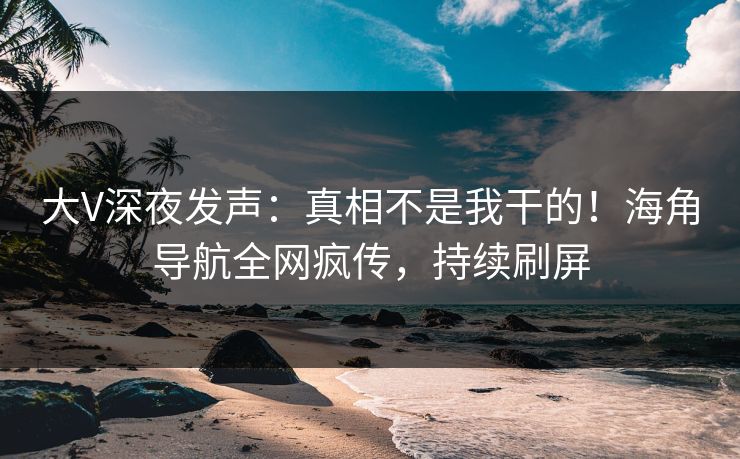 大V深夜发声：真相不是我干的！海角导航全网疯传，持续刷屏