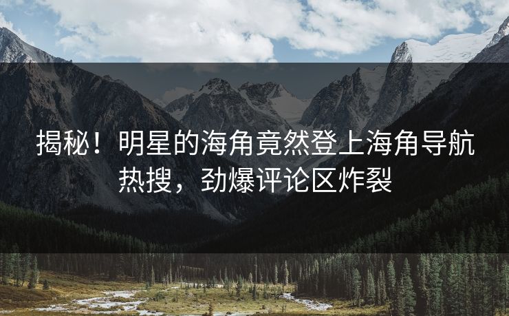 揭秘！明星的海角竟然登上海角导航热搜，劲爆评论区炸裂